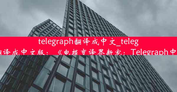 telegraph翻译成中文_telegreat怎么翻译成中文版：《电报变译界新宠：Telegraph中文新篇章》