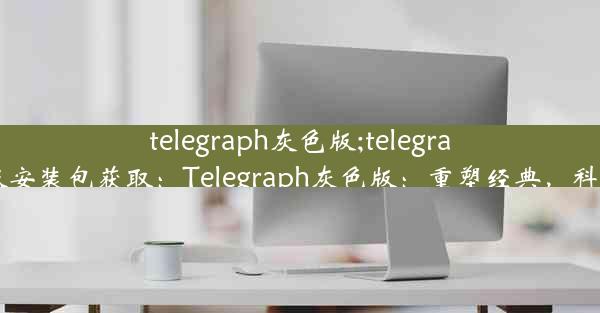 telegraph灰色版;telegraph灰色版安装包获取：Telegraph灰色版：重塑经典，科技新风尚