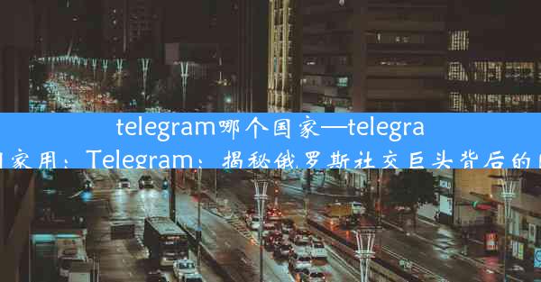 telegram哪个国家—telegram哪些国家用：Telegram：揭秘俄罗斯社交巨头背后的国家力量