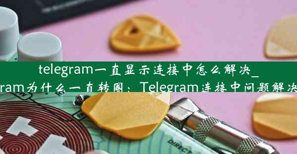 telegram一直显示连接中怎么解决_telegram为什么一直转圈：Telegram连接中问题解决攻略