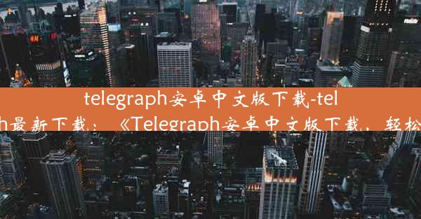 telegraph安卓中文版下载-telegraph最新下载：《Telegraph安卓中文版下载，轻松获取》