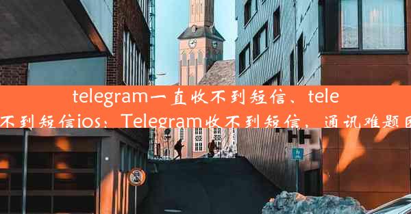 telegram一直收不到短信、telegram收不到短信ios：Telegram收不到短信，通讯难题困扰不已