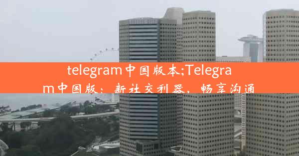 telegram中国版本;Telegram中国版：新社交利器，畅享沟通