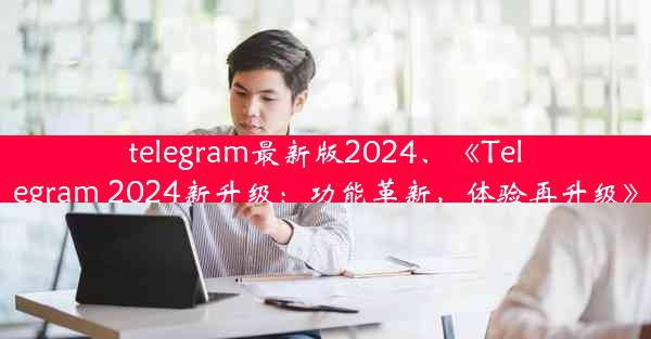 telegram最新版2024、《Telegram 2024新升级：功能革新，体验再升级》