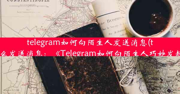 telegram如何向陌生人发送消息(telegram怎么发送消息：《Telegram如何向陌生人巧妙发起聊天？》)