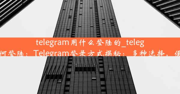 telegram用什么登陆的_telegram 如何登陆：Telegram登录方式揭秘：多种选择，便捷登录