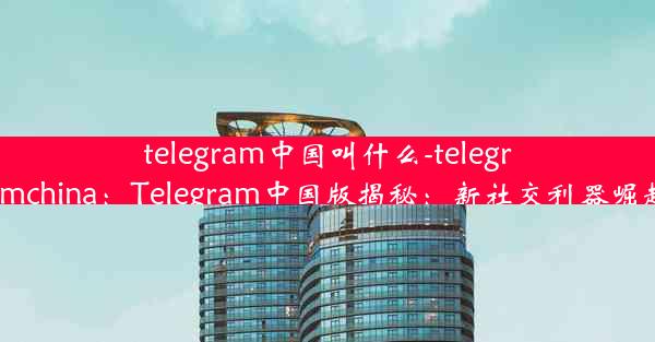 telegram中国叫什么-telegramchina：Telegram中国版揭秘：新社交利器崛起