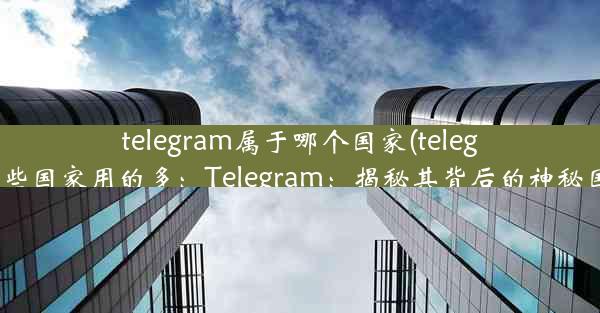 telegram属于哪个国家(telegram在哪些国家用的多：Telegram：揭秘其背后的神秘国家之谜)