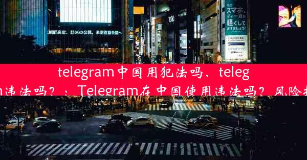 telegram中国用犯法吗、telegram违法吗？：Telegram在中国使用违法吗？风险揭秘