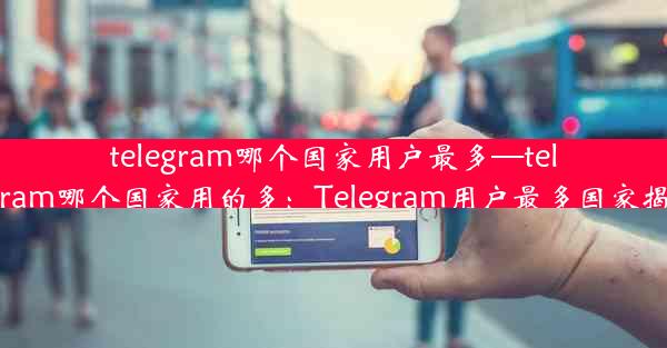 telegram哪个国家用户最多—telegram哪个国家用的多：Telegram用户最多国家揭秘