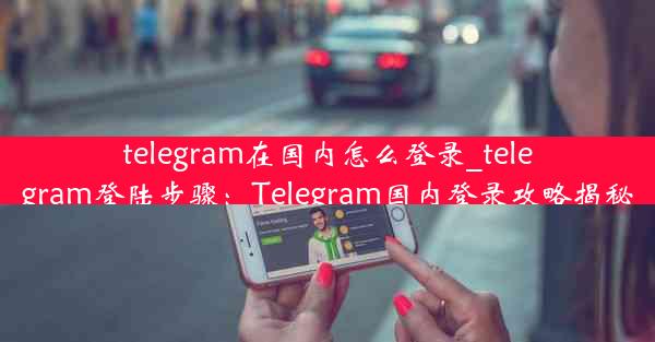 telegram在国内怎么登录_telegram登陆步骤：Telegram国内登录攻略揭秘