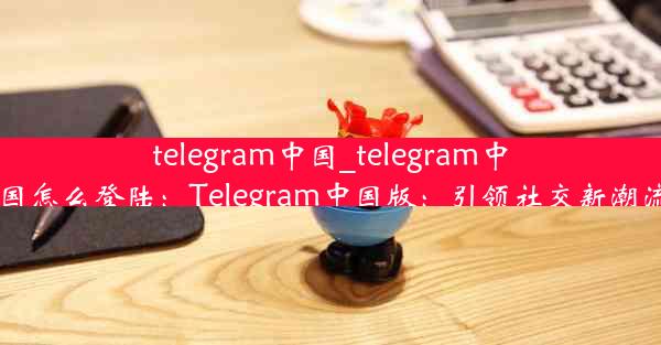 telegram中国_telegram中国怎么登陆：Telegram中国版：引领社交新潮流