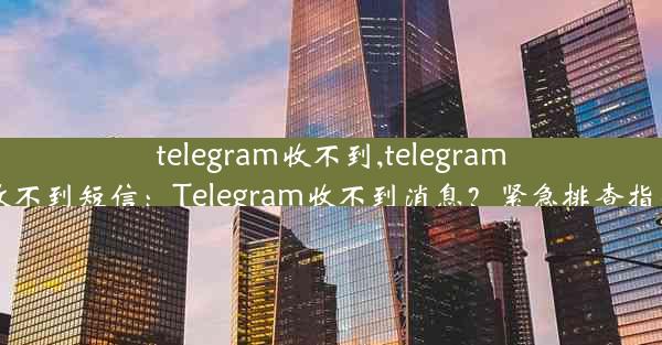 telegram收不到,telegram收不到短信：Telegram收不到消息？紧急排查指南