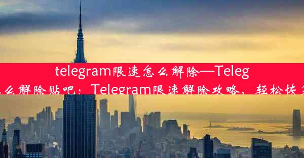 telegram限速怎么解除—Telegram限速怎么解除贴吧：Telegram限速解除攻略，轻松恢复畅快体验