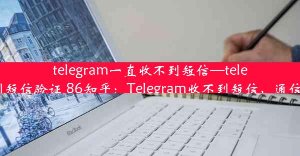 telegram一直收不到短信—telegram收不到短信验证 86知乎：Telegram收不到短信，通信难题困扰多