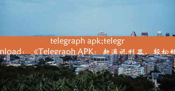 telegraph apk;telegraph apk download：《Telegraph APK：新通讯利器，轻松