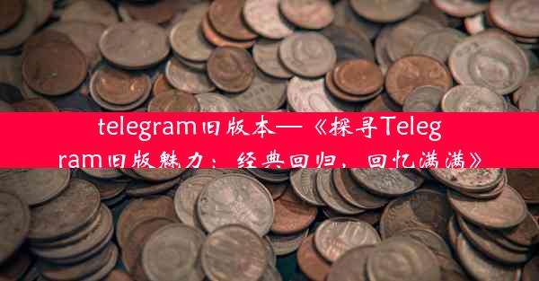 telegram旧版本—《探寻Telegram旧版魅力：经典回归，回忆满满》