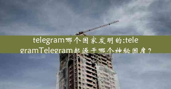 telegram哪个国家发明的;telegramTelegram起源于哪个神秘国度？