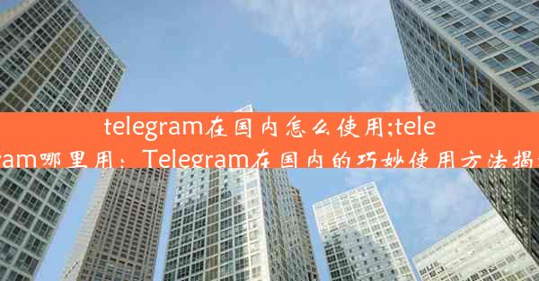 telegram在国内怎么使用;telegram哪里用：Telegram在国内的巧妙使用方法揭秘