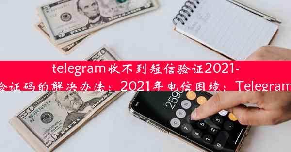 telegram收不到短信验证2021-Telegram收不到短信验证码的解决办法：2021年电信困境：Telegram