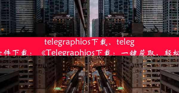 telegraphios下载、telegraph软件下载：《Telegraphios下载：一键获取，轻松便捷》