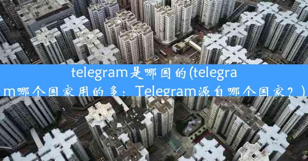 telegram是哪国的(telegram哪个国家用的多：Telegram源自哪个国家？)