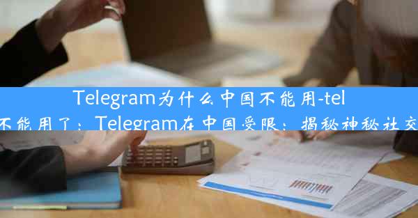 Telegram为什么中国不能用-telegram为什么不能用了：Telegram在中国受限：揭秘神秘社交平台禁令之谜