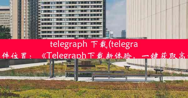 telegraph 下载(telegraph下载文件位置：《Telegraph下载新体验，一键获取高效便捷》)