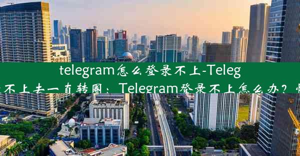 telegram怎么登录不上-Telegram怎么登录不上去一直转圈：Telegram登录不上怎么办？快速解决攻略