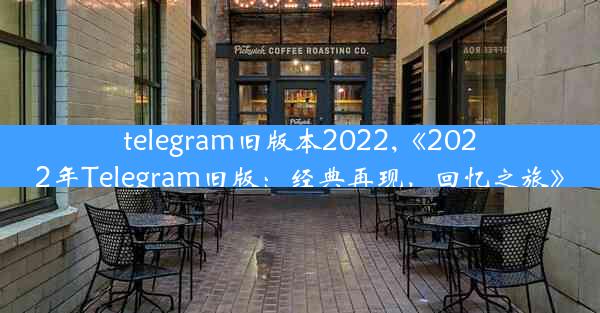 telegram旧版本2022,《2022年Telegram旧版：经典再现，回忆之旅》