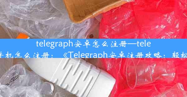 telegraph安卓怎么注册—telegreat手机怎么注册：《Telegraph安卓注册攻略：轻松上手》