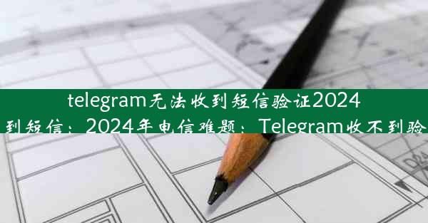 telegram无法收到短信验证2024(telegram接不到短信：2024年电信难题：Telegram收不到验证码怎么办？)