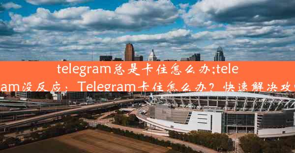 telegram总是卡住怎么办;telegram没反应：Telegram卡住怎么办？快速解决攻略