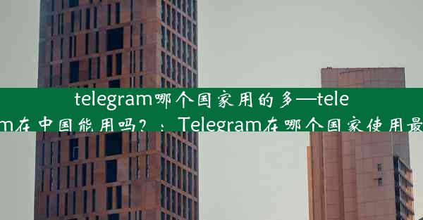 telegram哪个国家用的多—telegram在中国能用吗？：Telegram在哪个国家使用最多？