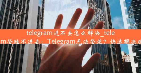 telegram进不去怎么解决_telegram登陆不进去：Telegram无法登录？快速解决攻略