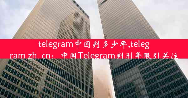 telegram中国判多少年,telegram zh_cn：中国Telegram判刑年限引关注