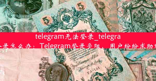 telegram无法登录_telegram无法登录怎么办：Telegram登录受阻，用户纷纷求助解决之道