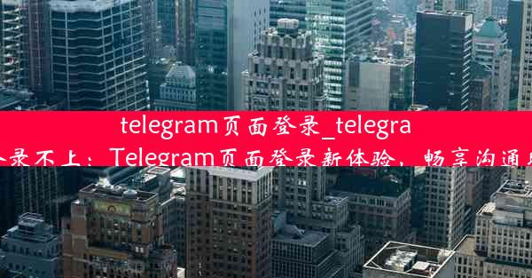 telegram页面登录_telegram登录不上：Telegram页面登录新体验，畅享沟通时光