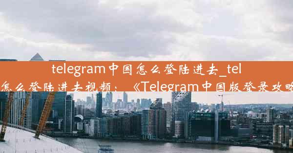 telegram中国怎么登陆进去_telegram怎么登陆进去视频：《Telegram中国版登录攻略揭秘》