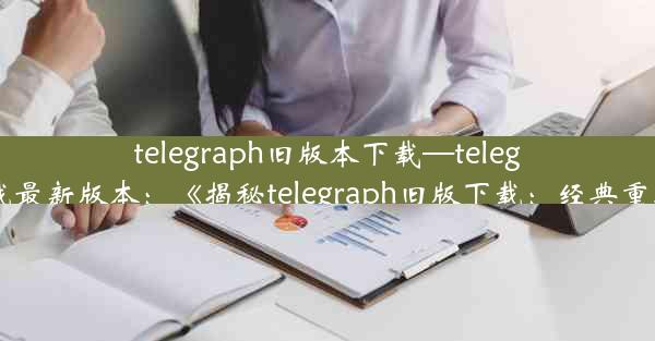 telegraph旧版本下载—telegreat下载最新版本：《揭秘telegraph旧版下载：经典重现之旅》