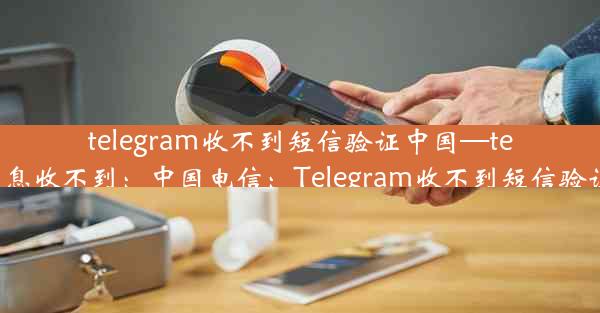 telegram收不到短信验证中国—telegram信息收不到：中国电信：Telegram收不到短信验证怎么办？