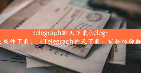 telegraph聊天下载(telegraph社交软件下载：《Telegraph聊天下载：轻松畅聊新体验》)