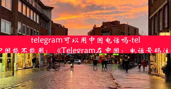 telegram可以用中国电话吗-telegram中国能不能用：《Telegram在中国：电话号码注册攻略》