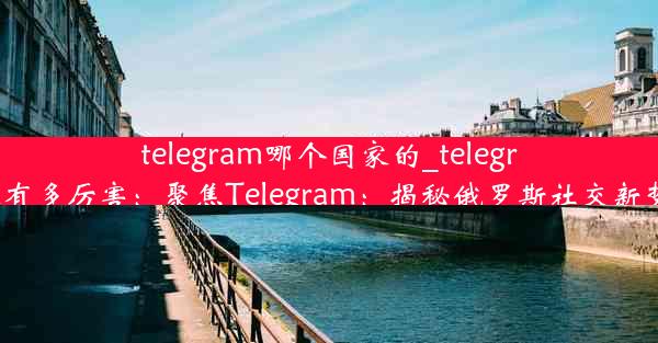 telegram哪个国家的_telegram有多厉害：聚焦Telegram：揭秘俄罗斯社交新势力