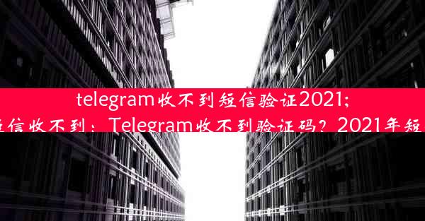 telegram收不到短信验证2021;telegram 短信收不到：Telegram收不到验证码？2021年短信难题揭