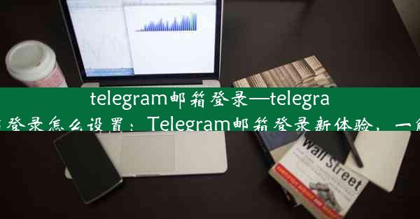 telegram邮箱登录—telegram邮箱登录怎么设置：Telegram邮箱登录新体验，一触即达