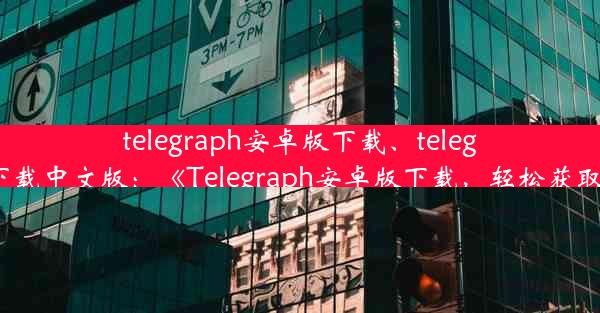 telegraph安卓版下载、telegraph安卓下载中文版：《Telegraph安卓版下载，轻松获取最新资讯》