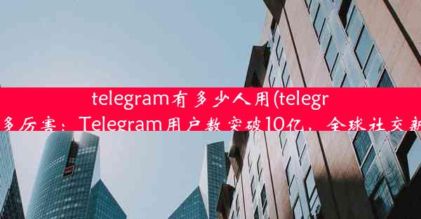 telegram有多少人用(telegram有多厉害：Telegram用户数突破10亿，全球社交新霸主)