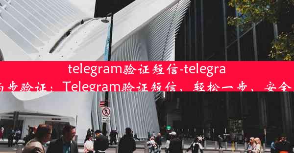 telegram验证短信-telegram 两步验证：Telegram验证短信，轻松一步，安全无忧