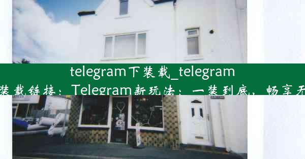 telegram下装载_telegram下装载链接：Telegram新玩法：一装到底，畅享无限